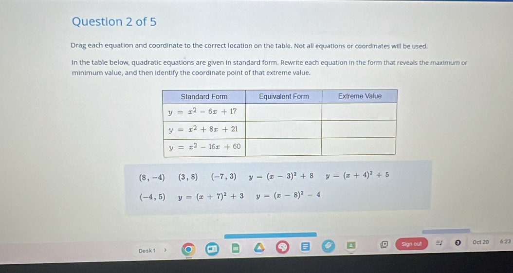 Drag each equation and coordinate to the correct location on the table. Not all equations or coordinates will be used.
In the table below, quadratic equations are given in standard form. Rewrite each equation in the form that reveals the maximum or
minimum value, and then identify the coordinate point of that extreme value.
(8,-4)(3,8) (-7,3) y=(x-3)^2+8 y=(x+4)^2+5
(-4,5)y=(x+7)^2+3 y=(x-8)^2-4
Desk 1 Sign out Oct 20 6:23