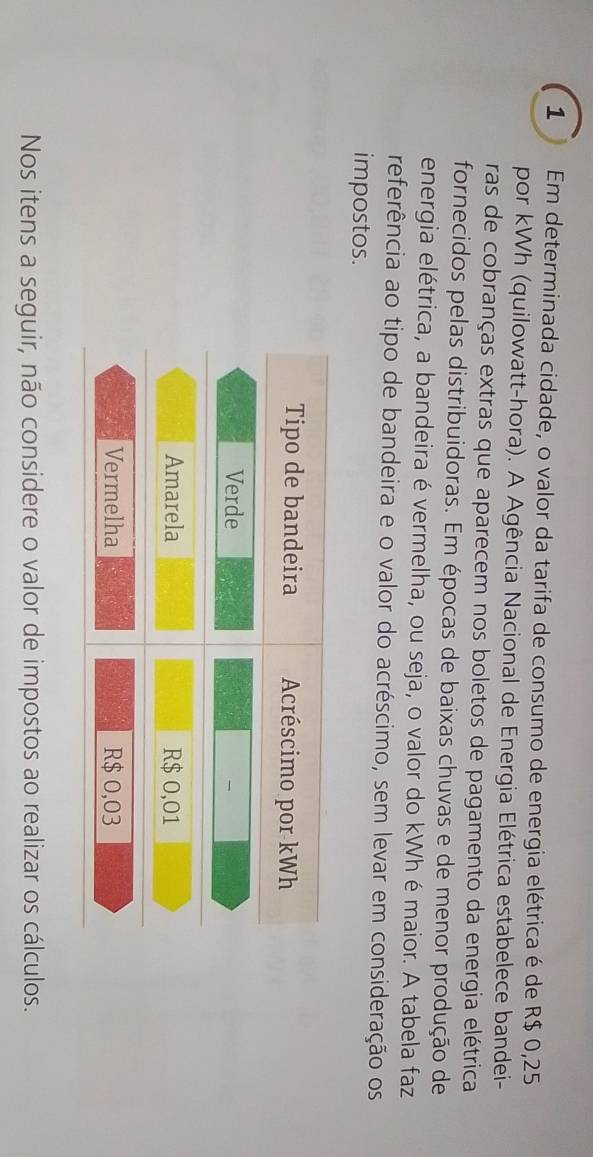 Em determinada cidade, o valor da tarifa de consumo de energia elétrica é de R$ 0,25
por kWh (quilowatt-hora). A Agência Nacional de Energia Elétrica estabelece bandei- 
ras de cobranças extras que aparecem nos boletos de pagamento da energia elétrica 
fornecidos pelas distribuidoras. Em épocas de baixas chuvas e de menor produção de 
energia elétrica, a bandeira é vermelha, ou seja, o valor do kWh émaior. A tabela faz 
referência ao tipo de bandeira e o valor do acréscimo, sem levar em consideração os 
impostos. 
Nos itens a seguir, não considere o valor de impostos ao realizar os cálculos.