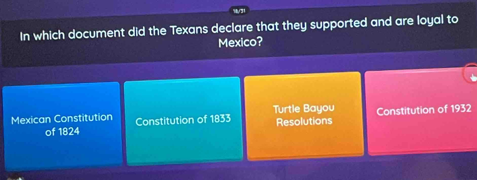 18/31
In which document did the Texans declare that they supported and are loyal to
Mexico?
Mexican Constitution Constitution of 1833 Turtle Bayou Constitution of 1932
of 1824 Resolutions