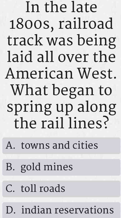 In the late
1800s, railroad
track was being
laid all over the
American West.
What began to
spring up along
the rail lines?
A. towns and cities
B. gold mines
C. toll roads
D. indian reservations