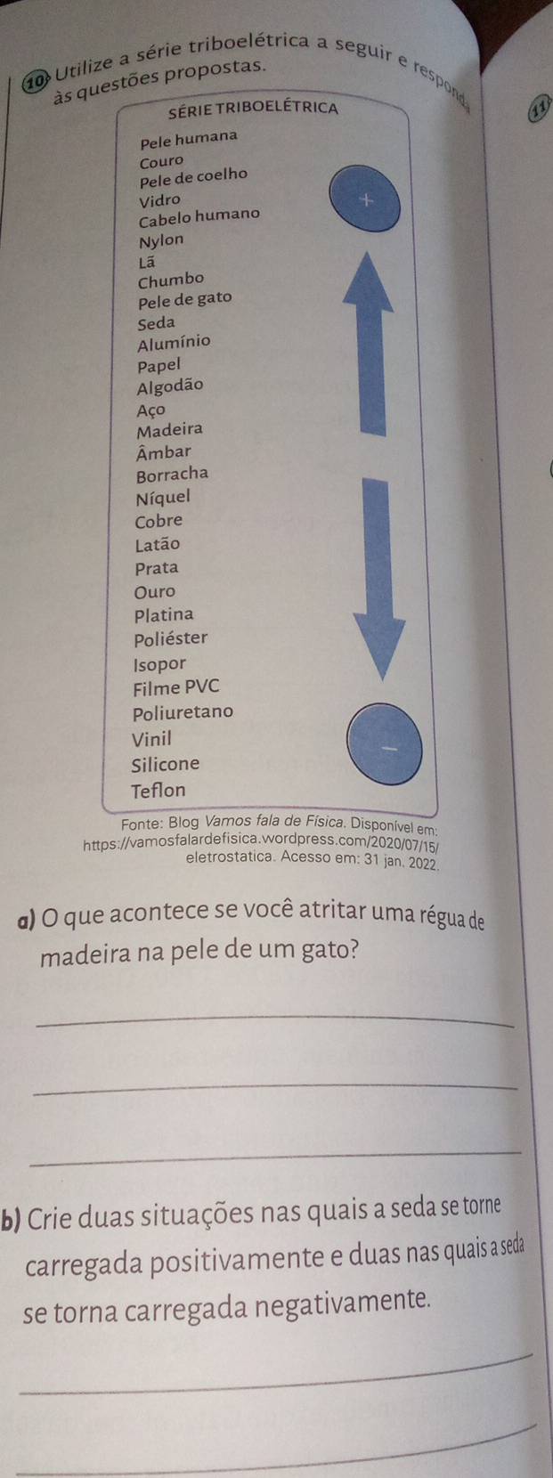 Utilize a série triboelétrica a seguir e respond 
às questões propostas. 
série triboelétrica 
Pele humana 
Couro 
Pele de coelho 
Vidro 
Cabelo humano 
Nylon 
Lã 
Chumbo 
Pele de gato 
Seda 
Alumínio 
Papel 
Algodão 
Aço 
Madeira 
Âmbar 
Borracha 
Níquel 
Cobre 
Latão 
Prata 
Ouro 
Platina 
Poliéster 
Isopor 
Filme PVC 
Poliuretano 
Vinil 
Silicone 
Teflon 
Fonte: Blog Vamos fala de Física. Disponível em 
https://vamosfalardefisica.wordpress.com/2020/07/15/ 
eletrostatica. Acesso em: 31 jan. 2022. 
α) O que acontece se você atritar uma régua de 
madeira na pele de um gato? 
_ 
_ 
_ 
b) Crie duas situações nas quais a seda se torne 
carregada positivamente e duas nas quais a seda 
se torna carregada negativamente. 
_ 
_