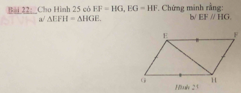 Bai 22: _Cho Hình 25 có EF=HG, EG=HF. Chứng minh rằng: 
a/ △ EFH=△ HGE. 
b/ EF//HG. 
Hmh 25