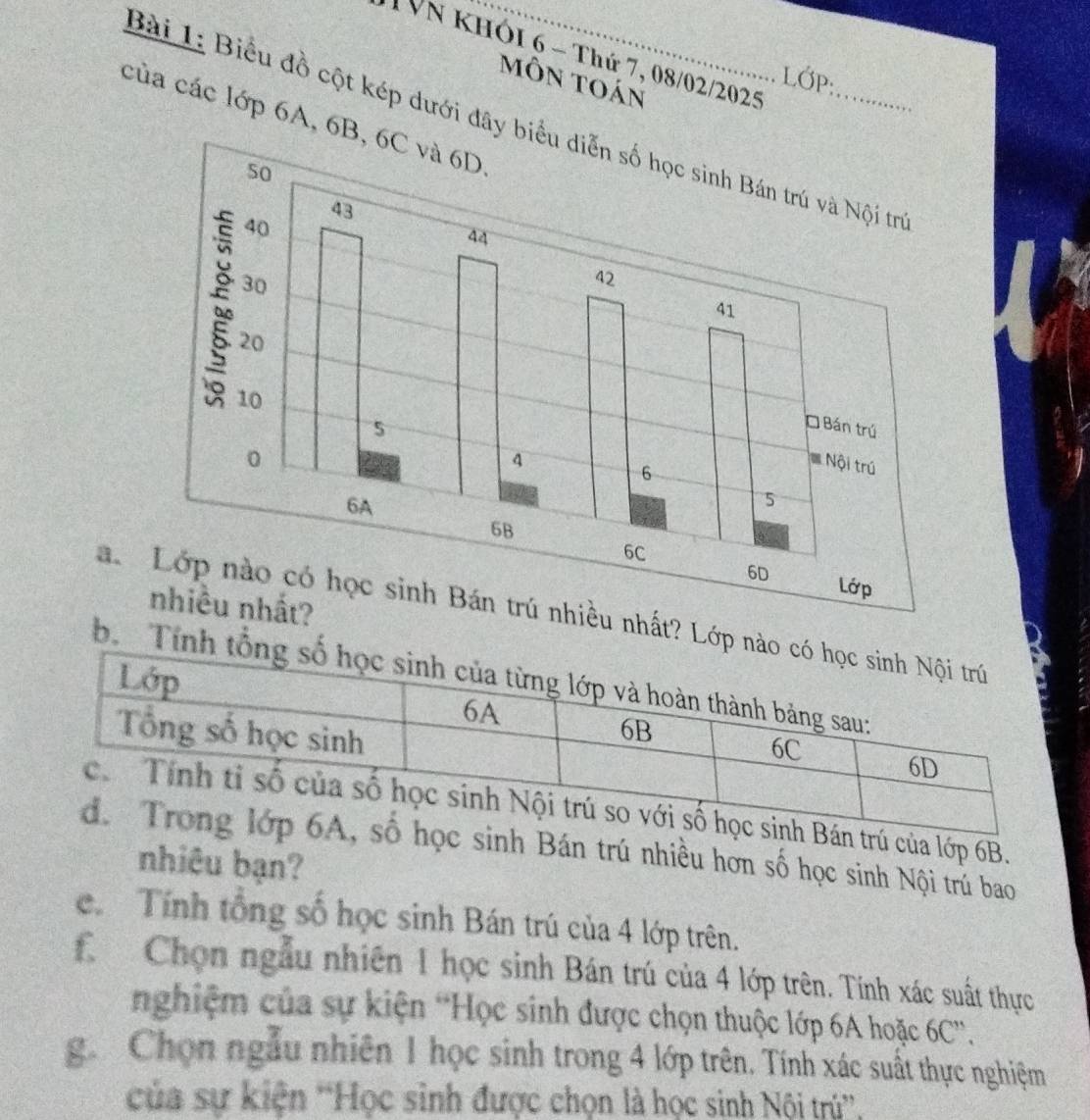 TVn khói 6 - Thứ 7, 08/02/2025 
LớP: 
môn toán 
của các lớp 6A, 6B, 6C và 6D
Bài 1: Biểu đồ cột kép dưới đây biểu diễn số học sinh Bán trú và Nội trị 
a. Lớp nào có học sinh Bán trú nhiều nhất? Lớp a 
2 
b. Tính 
trú của lớp 6B. 
c sinh Bán trú nhiều hơn số học sinh Nội trú bao 
nhiêu bạn? 
c. Tính tổng số học sinh Bán trú của 4 lớp trên. 
f Chọn ngẫu nhiên 1 học sinh Bán trú của 4 lớp trên. Tính xác suất thực 
nghiệm của sự kiện 'Học sinh được chọn thuộc lớp 6A hoặc 6C ”. 
g. Chọn ngẫu nhiên 1 học sinh trong 4 lớp trên. Tính xác suất thực nghiệm 
của sự kiện ''Học sinh được chọn là học sinh Nội trú'',