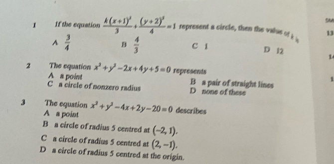 SeA
1 If the equation frac k(x+1)^23+frac (y+2)^24=1 represent a circle, then the value of k a 13
A  3/4  B  4/3  C 1 D 12 1
2 The equation x^2+y^2-2x+4y+5=0 represents
1
A a point B a pair of straight lines
C a circle of nonzero radius D none of these
3 The equation x^2+y^2-4x+2y-20=0 describes
A a point
B a circle of radius 5 centred at (-2,1).
C a circle of radius 5 centred at (2,-1),
D a circle of radius 5 centred at the origin.