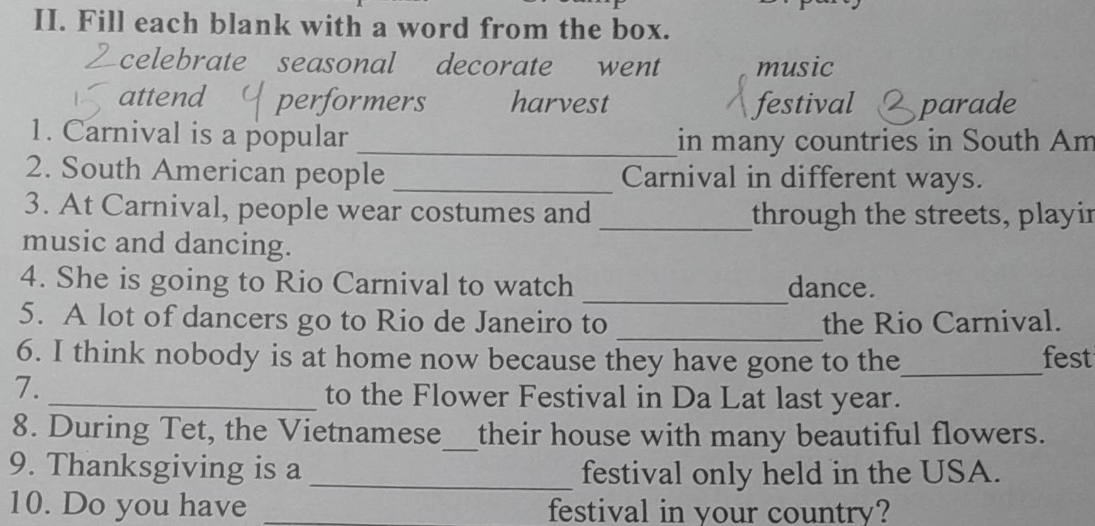 Fill each blank with a word from the box.
celebrate seasonal decorate went music
attend performers harvest festival parade
1. Carnival is a popular_
in many countries in South Am
2. South American people _Carnival in different ways.
3. At Carnival, people wear costumes and _through the streets, playir
music and dancing.
4. She is going to Rio Carnival to watch _dance.
5. A lot of dancers go to Rio de Janeiro to _the Rio Carnival.
6. I think nobody is at home now because they have gone to the_ fest
7.
_to the Flower Festival in Da Lat last year.
8. During Tet, the Vietnamese_ their house with many beautiful flowers.
9. Thanksgiving is a _festival only held in the USA.
10. Do you have _festival in your country?