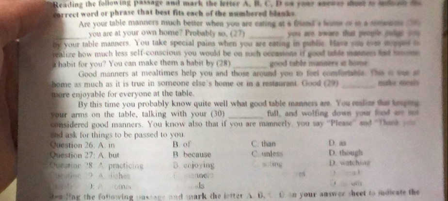 Reading the following passage and mark the letter A. B. C. B an your smence sose t mdone t
correct word or phrase that best fits each of the numbered blanks 
Are your table manners much better when you are eating at a friend a tame oo at a somane t 
_you are at your own home? Probably so. (27) _ you are tware that peogle gulgt on .
by your table manners. You take special paina when you are eating in puble. Have you ever songes i
realize how much less self-conscious you would be on such occasions if good table manters and se mne 
a habit for you? You can make them a habit by (28) _good table manners it home .
Good manners at mealtimes help you and those around you to feel comforable. The i wae a
home as much as it is true in someone else's home or in a restaurant. Good (29) _ 
more enjoyable for everyone at the table.
By this time you probably know quite well what good table manners are. You realer that keeping
your arms on the table, talking with your (30) _full, and wolfing down your food are set
considered good manners. You know also that if you are mannerly, you say ''Please'' and 'Thank you
and ask for things to be passed to you.
Question 26. A. in B. of C. than D. as
Question 27: A. but B because C unless D. though
Quection 28: A. practicing B. enjoying actng D. watchine
uestion 2. A. dishes f anner ) -a1
k ): A oma ds
t u
ea ling the fotlowing pnssage and mark the letter A. B.C D on your answer sheet to indicate the