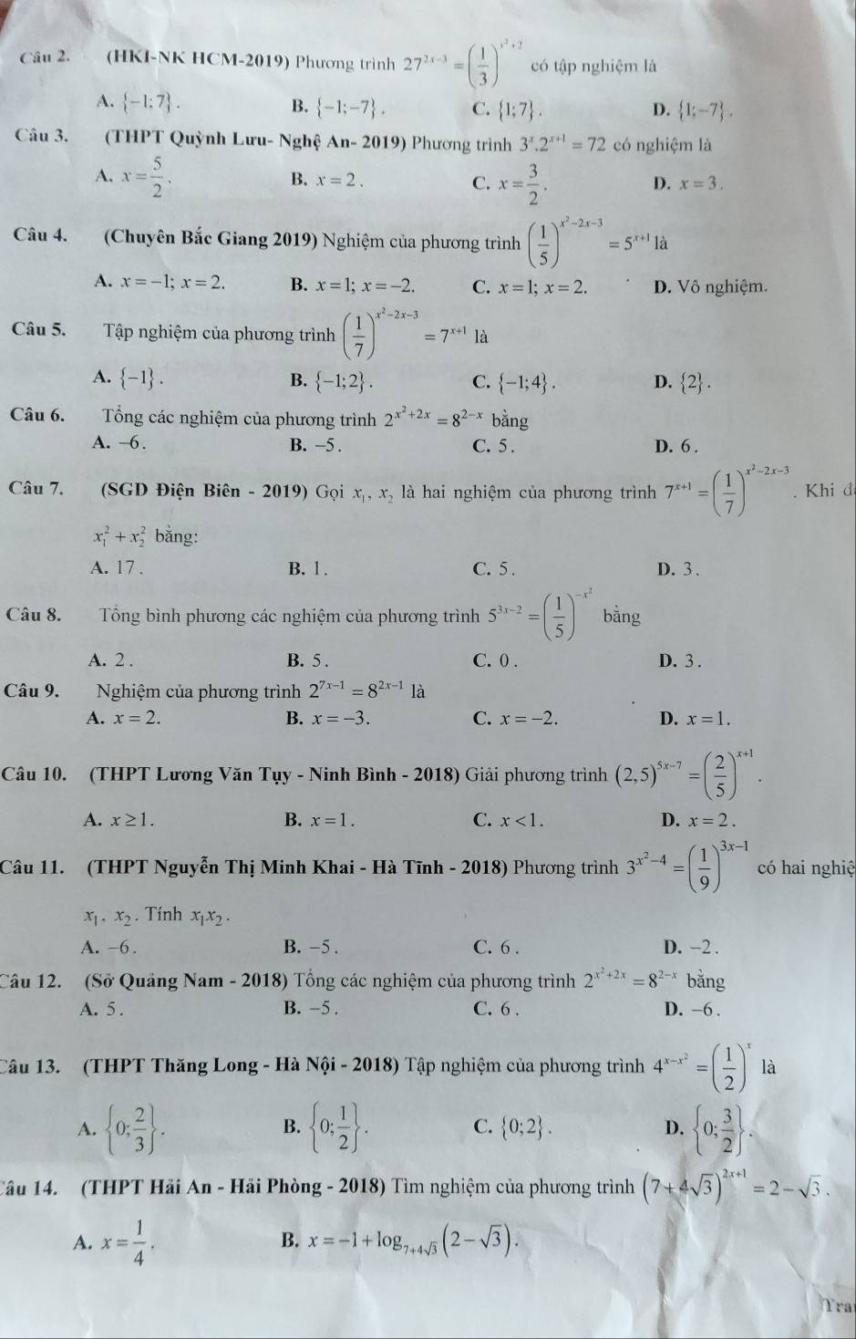 (HKI-NK HCM-2019) Phương trình 27^(2x-3)=( 1/3 )^x^3+2 có tập nghiệm là
A.  -1:7 . B.  -1;-7 . C.  1;7 . D.  1;-7 .
Câu 3. (THPT Quỳnh Lưu- Nghệ An-2019) Phương trình 3^x.2^(x+1)=72 có nghiệm là
A. x= 5/2 . x= 3/2 .
B. x=2. C. D. x=3.
Câu 4. (Chuyên Bắc Giang 2019) Nghiệm của phương trình ( 1/5 )^x^2-2x-3=5^(x+1)1dot a
A. x=-1;x=2. B. x=1;x=-2. C. x=1;x=2. D. Vô nghiệm.
Câu 5. Tập nghiệm của phương trình ( 1/7 )^x^2-2x-3=7^(x+1)1a
A.  -1 . B.  -1;2 . C.  -1;4 . D.  2 .
Câu 6. Tổng các nghiệm của phương trình 2^(x^2)+2x=8^(2-x) bằng
A. -6 . B. −5 . C. 5 . D. 6 .
Câu 7. (SGD Điện Biên - 2019) Gọi x_1,x_2 là hai nghiệm của phương trình 7^(x+1)=( 1/7 )^x^2-2x-3. Khi đ
x_1^(2+x_2^2 bằng:
A. 17 . B. 1 . C. 5 . D.3 .
Câu 8. Tổng bình phương các nghiệm của phương trình 5^3x-2)=( 1/5 )^-x^2 bằng
A. 2 . B. 5 . C. 0 . D. 3 .
Câu 9. Nghiệm của phương trình 2^(7x-1)=8^(2x-1) là
A. x=2. B. x=-3. C. x=-2. D. x=1.
Câu 10. (THPT Lương Văn Tụy - Ninh Bình - 2018) Giải phương trình (2,5)^5x-7=( 2/5 )^x+1.
A. x≥ 1. B. x=1. C. x<1. D. x=2.
Câu 11. (THPT Nguyễn Thị Minh Khai - Hà Tĩnh - 2018) Phương trình 3^(x^2)-4=( 1/9 )^3x-1 có hai nghiệ
x_1 .x_2. Tính x_1x_2.
A. -6 . B. -5 . C. 6 . D. -2 .
Câu 12. (Sở Quảng Nam - 2018) Tổng các nghiệm của phương trình 2^(x^2)+2x=8^(2-x) bằng
A. 5 . B. -5 . C. 6 . D. -6 .
Câu 13. (THPT Thăng Long - Hà Nội - 2018) Tập nghiệm của phương trình 4^(x-x^2)=( 1/2 )^x là
A.  0; 2/3  .  0; 1/2  . C.  0;2 . D.  0; 3/2  .
B.
Câu 14. (THPT Hải An - Hải Phòng - 2018) Tìm nghiệm của phương trình (7+4sqrt(3))^2x+1=2-sqrt(3).
A. x= 1/4 .
B. x=-1+log _7+4sqrt(3)(2-sqrt(3)).
Tra