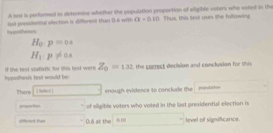 A test is performed to determine whether the population proportion of eligible voters who voted in the 
last presidential election is different than 0.6 with alpha =0.10. Thus, this test uses the following 
hypotheses
H_0:p=0.6
H_1:p!= 0.6
If the test statistic for this test were Z_0=1.32 the correct decision and conclusion for this 
hypothesis test would be: 
There [ Select ] enough evidence to conclude the population 
proportion of eligible voters who voted in the last presidential election is 
different than 0.6 at the 0.10 level of signifcance.