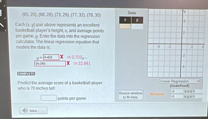 (65,20),(68,28), (73,29), (77,32), (78,30) Data
x y
Each (x,y) pair above represents an excellent 
basketball player's height, x, and average points 
per game, y. Enter the data into the regression 
calculator. The linear regression equation that 
models the data is:
yapprox 0.421 □ XRightarrow 0.703x-
16:245 x Rightarrow 22.991
COMPLETE 
Predict the average score of a basketball player Linear Regression 
who is 70 inches tall: (Undefined)
-6 □  ≤ x≤ 6
Resize window Window: 
□ points per game to fit data. - 6 ≤ y≤ 6
Intro