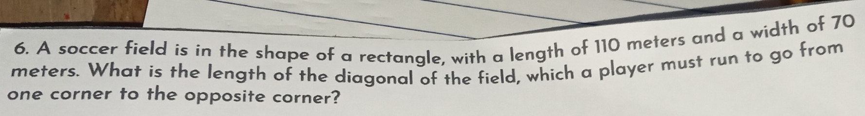 A soccer field is in the shape of a rectangle, with a length of 110 meters and a width of 70
meters. What is the length of the diagonal of the field, which a player must run to go from 
one corner to the opposite corner?
