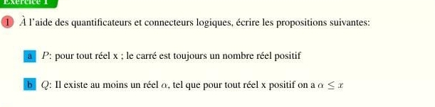 Exertice 
1 À l'aide des quantificateurs et connecteurs logiques, écrire les propositions suivantes: 
a P: pour tout réel x; le carré est toujours un nombre réel positif 
b Q : Il existe au moins un réel a, tel que pour tout réel x positif on a alpha ≤ x