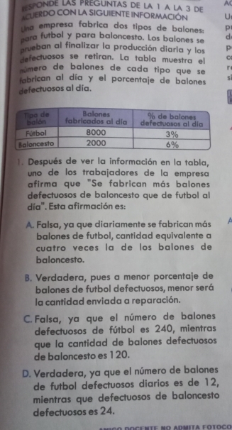 AC
ESPONDE LAS PREGUNTAS DE LA 1 A LA 3 DE
ACUERDO CON LA SIGUIENTE INFORMACION U
ha empresa fabrica dos tipos de balones: p
para futbol y para baloncesto. Los balones se d
prueban al finalizar la producción diaria y los p
defectuosos se retiran. La tabla muestra el C
número de balones de cada tipo que se r
fabrican al día y el porcentaje de balones
defectuosos al día.
1. Después de ver la información en la tabla,
uno de los trabajadores de la empresa
afirma que "Se fabrican más balones
defectuosos de baloncesto que de futbol al
día". Esta afirmación es:
A. Falsa, ya que diariamente se fabrican más a
balones de futbol, cantidad equivalente a
cuatro veces la de los balones de
baloncesto.
B. Verdadera, pues a menor porcentaje de
balones de futbol defectuosos, menor será
la cantidad enviada a reparación.
C. Falsa, ya que el número de balones
defectuosos de fútbol es 240, mientras
que la cantidad de balones defectuosos
de baloncesto es 120.
D. Verdadera, ya que el número de balones
de futbol defectuosos diarios es de 12,
mientras que defectuosos de baloncesto
defectuosos es 24.