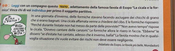 ●○ Leggi con un compagno questo TESTO", adattamento della famosa favola di Esopo “La cicala e la for- 
mica''. Vince chi di voi individua per primo il soggetto partitivo. 
In una giornata d'înverno, delle formiche stavano facendo asciugare dei chicchi di grano 
che si erano bagnati. Una cicala affamata venne a chiedere del cibo. E le formiche risposero: 
"Perché durante l'estate non hai messo da parte delle provviste?"'Non avevo tempo'' rispose 
la cicala. 'Dovevo cantare delle canzoni.' Le formiche allora le risero in faccia. ''Ebbene'' le 
dissero "se d’estate hai cantato, adesso che è inverno, balla!” La favola mostra che in qualsi- 
voglia situazione chi vuole evitare dei rischi non deve essere negligente. 
(Adattato da Esopo, Le favole più belle, Mondadori)