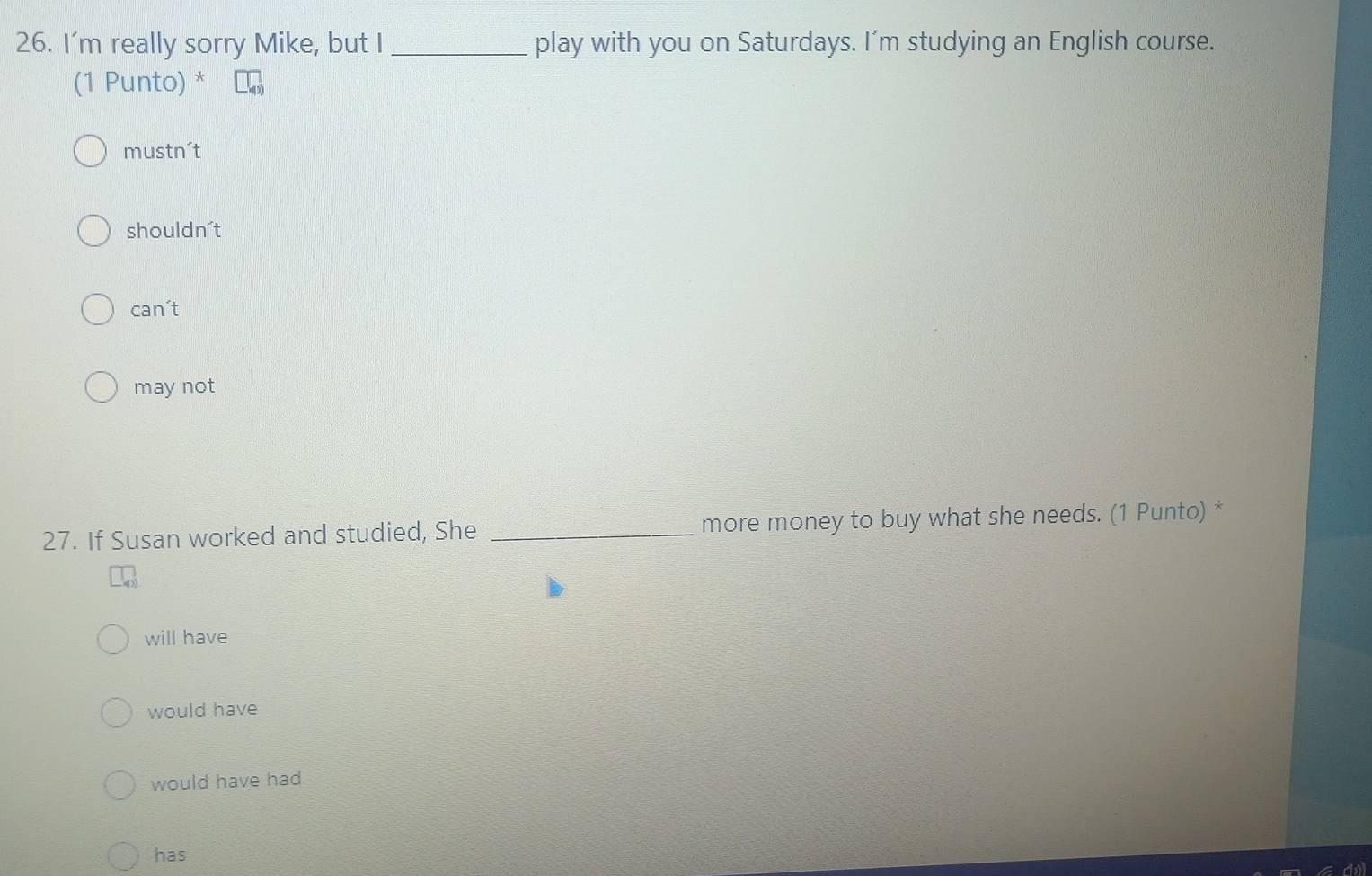 I'm really sorry Mike, but I _play with you on Saturdays. I’m studying an English course.
(1 Punto) *
mustn't
shouldn´t
can't
may not
27. If Susan worked and studied, She _more money to buy what she needs. (1 Punto) *
will have
would have
would have had
has