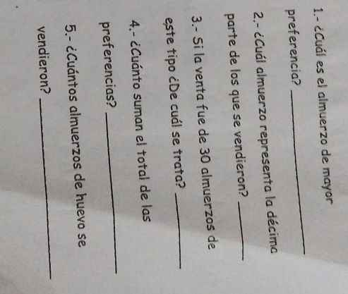 1.- ¿Cuál es el almuerzo de mayor 
preferencia? 
_ 
2.- ¿Cuál almuerzo representa la décima 
parte de los que se vendieron?_ 
3.- Si la venta fue de 30 almuerzos de 
este tipo ¿De cuál se trata?_ 
4.- ¿Cuánto suman el total de las 
preferencias? 
_ 
5.- ¿Cuántos almuerzos de huevo se 
vendieron? 
_