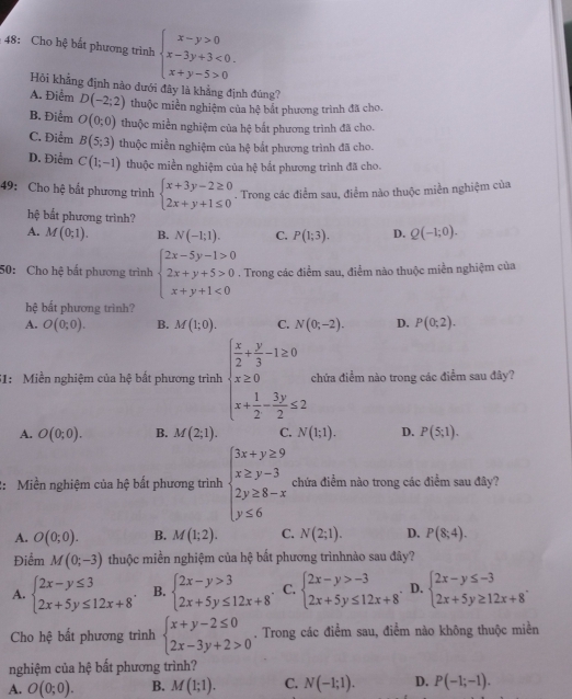 48: Cho hệ bất phương trình beginarrayl x-y>0 x-3y+3<0. x+y-5>0endarray.
Hồi khẳng định nào dưới đây là khẳng định đúng?
A. Điểm D(-2;2) thuộc miền nghiệm của hệ bắt phương trình đã cho.
B. Điểm O(0;0) thuộc miền nghiệm của hệ bắt phương trình đã cho.
C. Điểm B(5;3) thuộc miền nghiệm của hệ bắt phương trình đã cho.
D. Điểm C(1;-1) thuộc miền nghiệm của hệ bắt phương trình đã cho.
49: Cho hệ bất phương trình beginarrayl x+3y-2≥ 0 2x+y+1≤ 0endarray.. Trong các điểm sau, điểm nào thuộc miền nghiệm của
hệ bất phương trình?
A. M(0;1). B. N(-1;1). C. P(1;3). D. Q(-1;0).
50: Cho hệ bất phương trình beginarrayl 2x-5y-1>0 2x+y+5>0 x+y+1<0endarray.. Trong các điểm sau, điểm nào thuộc miền nghiệm của
hệ bắt phương trình?
A. O(0;0). B. M(1;0). C. N(0;-2). D. P(0;2).
51: Miền nghiệm của hệ bất phương trình beginarrayl  x/2 + y/3 -1≥ 0 x≥ 0 x+ 1/2 - 3y/2 ≤ 2endarray. chứa điểm nào trong các điểm sau đây?
A. O(0;0). B. M(2;1). C. N(1;1). D. P(5;1).
2: Miền nghiệm của hệ bất phương trình beginarrayl 3x+y≥ 9 x≥ y-3 2y≥ 8-x y≤ 6endarray. chứa điểm nào trong các điểm sau đây?
A. O(0;0). B. M(1;2). C. N(2;1). D. P(8;4).
Điểm M(0;-3) thuộc miền nghiệm của hệ bắt phương trìnhnào sau đây?
A. beginarrayl 2x-y≤ 3 2x+5y≤ 12x+8endarray. . B. beginarrayl 2x-y>3 2x+5y≤ 12x+8endarray. . C. beginarrayl 2x-y>-3 2x+5y≤ 12x+8endarray. . D. beginarrayl 2x-y≤ -3 2x+5y≥ 12x+8endarray. .
Cho hệ bất phương trình beginarrayl x+y-2≤ 0 2x-3y+2>0endarray.. Trong các điểm sau, điểm nào không thuộc miền
nghiệm của hệ bất phương trình?
A. O(0;0). B. M(1;1). C. N(-1;1). D. P(-1;-1).