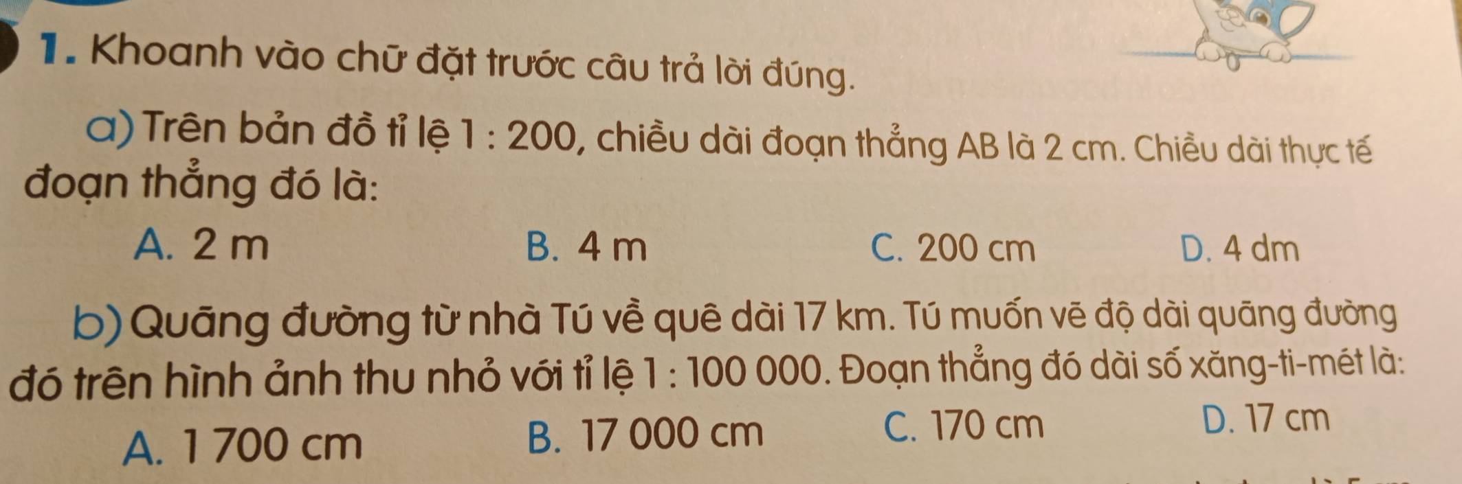 Khoanh vào chữ đặt trước câu trả lời đúng.
a) Trên bản đồ tỉ lệ 1:200 , chiều dài đoạn thẳng AB là 2 cm. Chiều dài thực tế
đoạn thẳng đó là:
A. 2 m B. 4 m C. 200 cm D. 4 dm
b) Quãng đường từ nhà Tú về quê dài 17 km. Tú muốn vẽ độ dài quāng đường
đó trên hình ảnh thu nhỏ với tỉ lệ 1:100000. Đoạn thẳng đó dài số xăng-ti-mét là:
D. 17 cm
A. 1 700 cm
B. 17 000 cm C. 170 cm