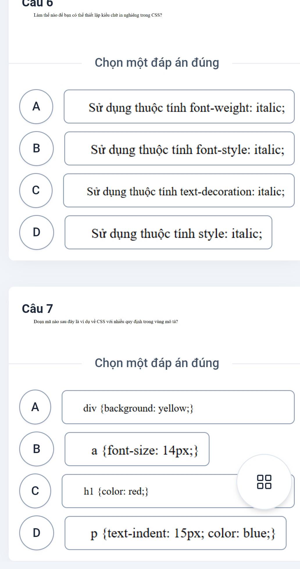 Cau 6
Làm thể nào để bạn có thể thiết lập kiểu chữ in nghiêng trong CSS?
Chọn một đáp án đúng
A Sử dụng thuộc tính font-weight: italic;
B Sử dụng thuộc tính font-style: italic;
C Sử dụng thuộc tính text-decoration: italic;
D Sử dụng thuộc tính style: italic;
Câu 7
Đoạn mã nào sau đây là ví dụ về CSS với nhiều quy định trong vùng mô tả?
Chọn một đáp án đúng
A div background: yellow;
B
a font-size: 14px;
C h1 color: red;
D p text-indent: 15px; color: blue;