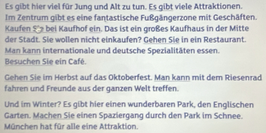 Es gibt hier viel für Jung und Alt zu tun. Es gibt viele Attraktionen. 
Im Zentrum gibt es eine fantastische Fußgängerzone mit Geschäften. 
Kaufen Ste bei Kaufhof ein. Das ist ein großes Kaufhaus in der Mitte 
der Stadt. Sie wollen nicht einkaufen? Gehen Sie in ein Restaurant. 
Man kann internationale und deutsche Spezialitäten essen. 
Besuchen Sie ein Café. 
Gehen Sie im Herbst auf das Oktoberfest. Man kann mit dem Riesenrad 
fahren und Freunde aus der ganzen Welt treffen. 
Und im Winter? Es gibt hier einen wunderbaren Park, den Englischen 
Garten. Machen Sie einen Spaziergang durch den Park im Schnee. 
München hat für alle eine Attraktion.