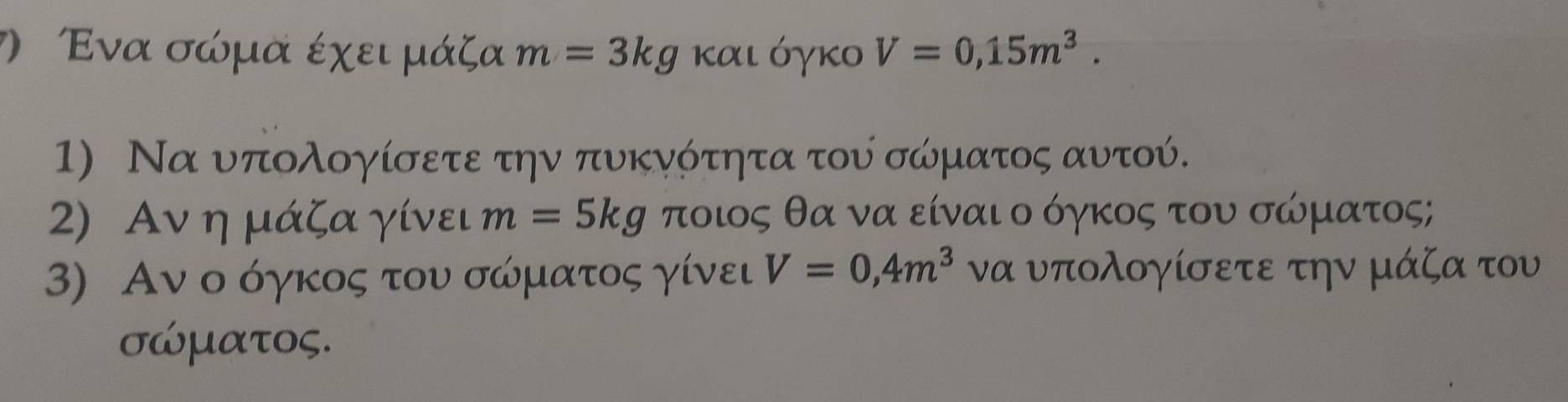 Ενα σώμα έχει μάζα m=3kg και όγκο V=0,15m^3. 
1) Να υπολογίσετε την πυκνότητα του σώματος αυτού. 
2) Aν η μάζα γίνει m=5kg ποιος θα να είναι οδόγκος του σώρματος; 
3) Αν ο όγκος του σώρματος γίνει V=0,4m^3 να υπολογίσετε την μάζα του
σώματος.