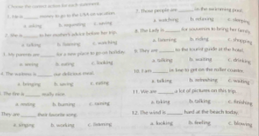 Choose the correct actios fat each-statenent
_
H n ủ money to go to the LA ot vacation 7. those peoçõe ses _s the sw imming pool .
amakhng b relaving c. sleeping
a anking B. eepanting
2. She is _ to her mother's adkict belane her Wip 8. The Lady in _for souvenins to-bring her famey .
a Ealking t feaming C. wanctón To m bu ricleng c. shopping
1. My parent are_ for a new place to go-on holida . 9. They are_ to the tourist guide at the hotel .
as weing b. eating C.ockáng a ulkng ib . waiting . C. drinking
4. The walbess is _our defficious meal. 12L F arm_ in line to get on the roller coaster.
a. bringing b. sing it. njding x takáng t norewhàng C. waiting
. The fire is_ really nice 1 1. We a09 _a lot of pictures on this trip.
a rensting b. buring z tāáng b oilking c. dnishing
They are_ their favorbe somg. 12. The wird is _hard at the beach today.
d.Singging b. working C. Weton a. locking b. freling c. blowing