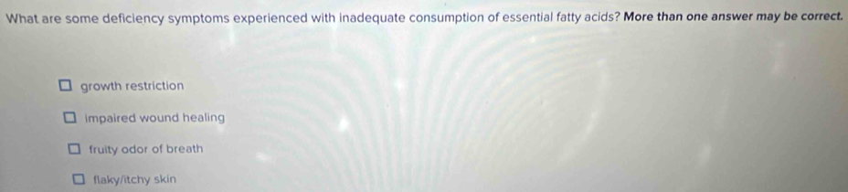 What are some deficiency symptoms experienced with inadequate consumption of essential fatty acids? More than one answer may be correct.
growth restriction
impaired wound healing
fruity odor of breath
flaky/itchy skin