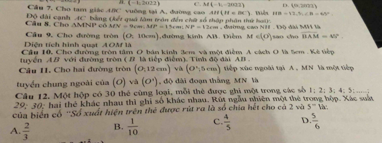 B. (-1;2022) C. M(-1;-2022) D. (0.2022)
Câu 7. Cho tam giác ABC vuông tại A, đường cao AH(HeBC). Biết HB=12, S, ∠ B=65°. 
Độ đài cạnh AC bằng (kết quá làm tròn đến chữ số thập phân thứ hai)'
Câu 8. Cho △ MNP có MN=9cm; MP=15cm; NP=12cm , đường cao NH. Độ dài MH là
Câu 9. Cho đường tròn (O;10cm) ,đường kính AB. Điểm M∈ (O) sao cho overline BAM=45°. 
Diện tích hình quạt AOM là
Câu 10. Cho đường tròn tâm O bán kính 3cm và một điểm A cách O là 5cm. Kẻ tiếp
tuyến AB với đường tròn ( B là tiếp điểm). Tính độ dài AB.
Câu 11. Cho hai đường tròn (O;12cm) và (O∵ 5cm) tiếp xúc ngoài tại A , MN là một tiếp
tuyến chung ngoài cia(O) và (O') , độ dài đoạn thắng MN là
Câu 12. Một hộp có 30 thẻ cùng loại, mỗi thẻ được ghi một trong các số 1; 2; 3; 4; 5;.... t
29: 30: hai thẻ khác nhau thì ghi số khác nhau. Rút ngẫu nhiên một thẻ trong hộp. Xác suất
của biến cố “Số xuất hiện trên thẻ được rút ra là số chia hết cho cả 2 và 5 ” là:
C.  4/5 
D.
A.  2/3   1/10   5/6 
B.