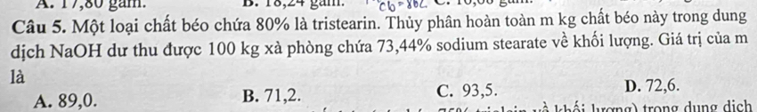 A. 17,80 gam. B. 18, 24 gam.
Câu 5. Một loại chất béo chứa 80% là tristearin. Thủy phân hoàn toàn m kg chất béo này trong dung
dịch NaOH dư thu được 100 kg xà phòng chứa 73,44% sodium stearate về khối lượng. Giá trị của m
là
A. 89, 0. B. 71, 2. C. 93,5. D. 72, 6.
l i lượng) trong dung dịch