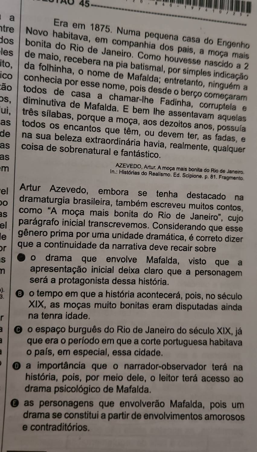 TãO 45
a
Era em 1875. Numa pequena casa do Engenho
tr Novo habitava, em companhia dos pais, a moça mais
dos bonita do Rio de Janeiro. Como houvesse nascido a 2
les de maio, recebera na pia batismal, por simples indicação
ito, da folhinha, o nome de Mafalda; entretanto, ninguém a
ico conhecia por esse nome, pois desde o berço começaram
:ão todos de casa a chamar-lhe Fadinha, corruptela e
os, diminutiva de Mafalda. E bem lhe assentavam aquelas
ui, três sílabas, porque a moça, aos dezoitos anos, possuía
as todos os encantos que têm, ou devem ter, as fadas, e
de na sua beleza extraordinária havia, realmente, qualquer
as coisa de sobrenatural e fantástico.
as
m
AZEVEDO, Artur. A moça mais bonita do Rio de Janeiro.
In.: Histórias do Realismo. Ed. Scipione. p. 81. Fragmento.
el Artur Azevedo, embora se tenha destacado na
0 dramaturgia brasileira, também escreveu muitos contos,
as como “A moça mais bonita do Rio de Janeiro”, cujo
el parágrafo inicial transcrevemos. Considerando que esse
le gênero prima por uma unidade dramática, é correto dizer
r que a continuidade da narrativa deve recair sobre
S o drama que envolve Mafalda, visto que a
n apresentação inicial deixa claro que a personagem
será a protagonista dessa história.
).
3. ⑥ o tempo em que a história acontecerá, pois, no século
XIX, as moças muito bonitas eram disputadas ainda
r na tenra idade.
O o espaço burguês do Rio de Janeiro do século XIX, já
que era o período em que a corte portuguesa habitava
o país, em especial, essa cidade.
O a importância que o narrador-observador terá na
história, pois, por meio dele, o leitor terá acesso ao
drama psicológico de Mafalda.
é as personagens que envolverão Mafalda, pois um
drama se constitui a partir de envolvimentos amorosos
e contraditórios.