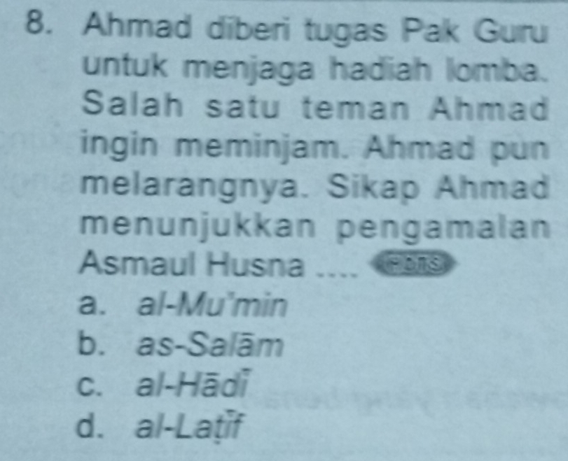 Ahmad diberi tugas Pak Guru
untuk menjaga hadiah lomba.
Salah satu teman Ahmad
ingin meminjam. Ahmad pun
melarangnya. Sikap Ahmad
menunjukkan pengamalan
Asmaul Husna .... Hs
a. al-Mu'min
b. as-Salām
c. al-Hādi
d. al-Laṭif