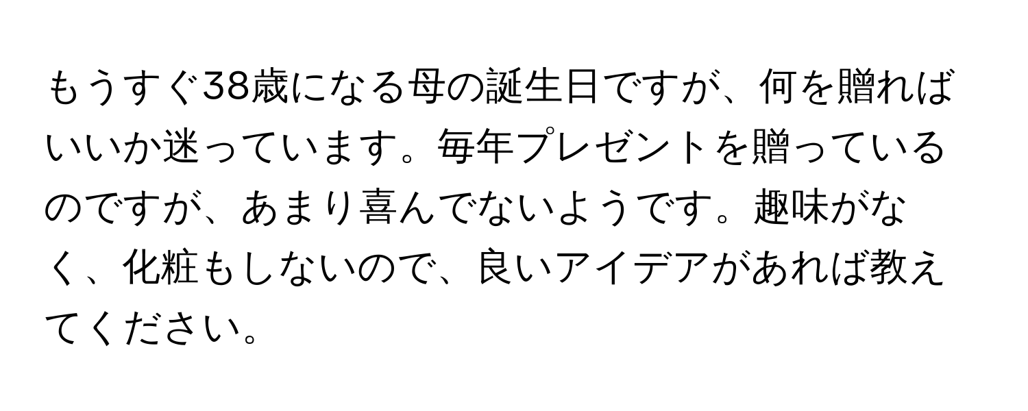 もうすぐ38歳になる母の誕生日ですが、何を贈ればいいか迷っています。毎年プレゼントを贈っているのですが、あまり喜んでないようです。趣味がなく、化粧もしないので、良いアイデアがあれば教えてください。