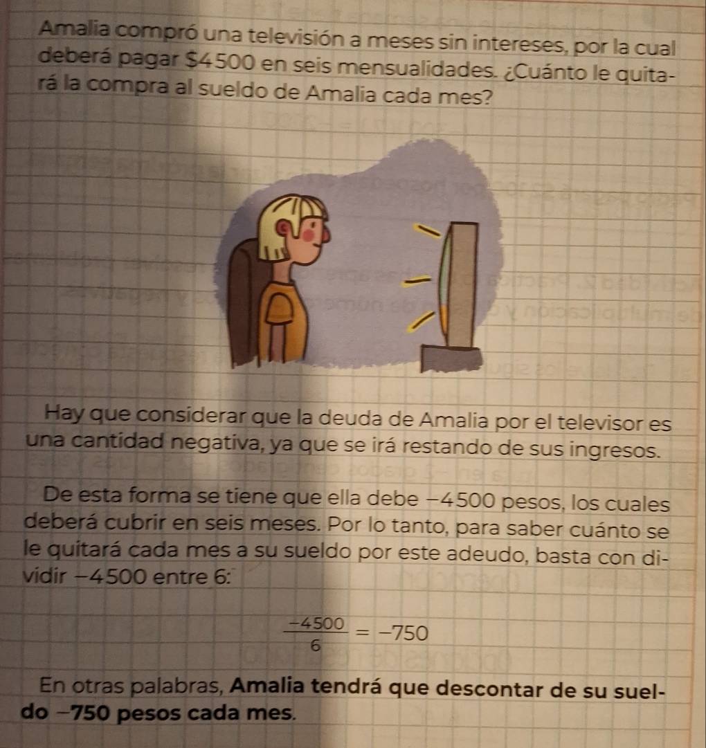 Amalia compró una televisión a meses sin intereses, por la cual 
deberá pagar $4500 en seis mensualidades. ¿Cuánto le quita- 
rá la compra al sueldo de Amalia cada mes? 
Hay que considerar que la deuda de Amalia por el televisor es 
una cantidad negativa, ya que se irá restando de sus ingresos. 
De esta forma se tiene que ella debe −4500 pesos, los cuales 
deberá cubrir en seis meses. Por lo tanto, para saber cuánto se 
le quitará cada mes a su sueldo por este adeudo, basta con di- 
vidir −4500 entre 6 :
 (-4500)/6 =-750
En otras palabras, Amalia tendrá que descontar de su suel- 
do −750 pesos cada mes.