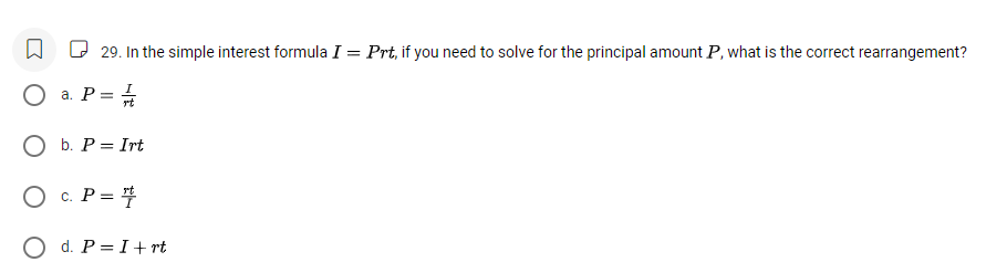 In the simple interest formula I=Prt , if you need to solve for the principal amount P, what is the correct rearrangement?
a. P= I/rt 
b. P=Irt
C. P= rt/I 
d. P=I+rt