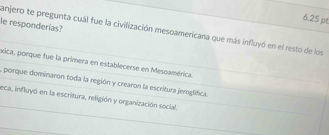 le responderías?
anjero te pregunta cuál fue la civilización mesoamericana que más influyó en el resto de los
xica, porque fue la primera en establecerse en Mesoamérica.
, porque dominaron toda la región y crearon la escritura jeroglífica.
eca, influyó en la escritura, religión y organización social.