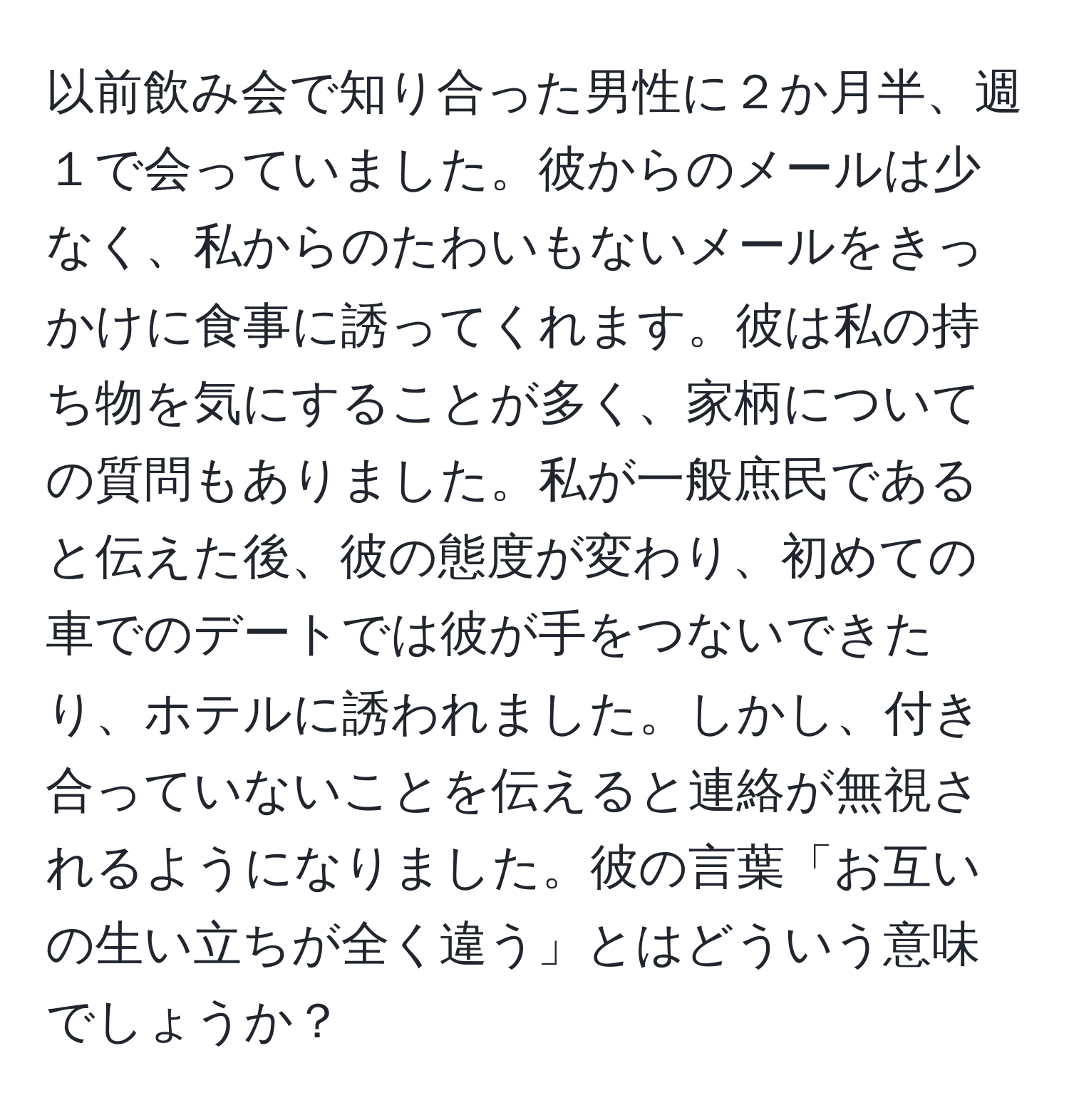 以前飲み会で知り合った男性に２か月半、週１で会っていました。彼からのメールは少なく、私からのたわいもないメールをきっかけに食事に誘ってくれます。彼は私の持ち物を気にすることが多く、家柄についての質問もありました。私が一般庶民であると伝えた後、彼の態度が変わり、初めての車でのデートでは彼が手をつないできたり、ホテルに誘われました。しかし、付き合っていないことを伝えると連絡が無視されるようになりました。彼の言葉「お互いの生い立ちが全く違う」とはどういう意味でしょうか？