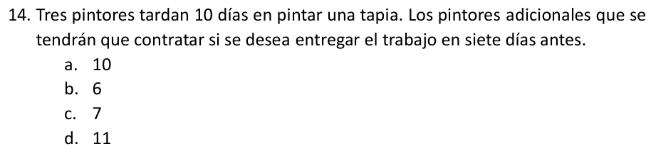 Tres pintores tardan 10 días en pintar una tapia. Los pintores adicionales que se
tendrán que contratar si se desea entregar el trabajo en siete días antes.
a. 10
b. 6
c. 7
d. 11