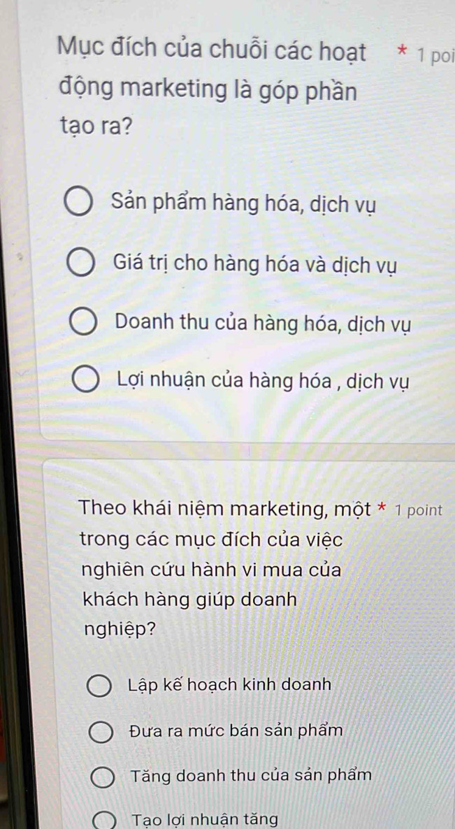 Mục đích của chuỗi các hoạt * 1 poi
động marketing là góp phần
tạo ra?
Sản phẩm hàng hóa, dịch vụ
Giá trị cho hàng hóa và dịch vụ
Doanh thu của hàng hóa, dịch vụ
Lợi nhuận của hàng hóa , dịch vụ
Theo khái niệm marketing, một * 1 point
trong các mục đích của việc
nghiên cứu hành vi mua của
khách hàng giúp doanh
nghiệp?
Lập kế hoạch kinh doanh
Đưa ra mức bán sản phẩm
Tăng doanh thu của sản phẩm
Tao lơi nhuận tăng