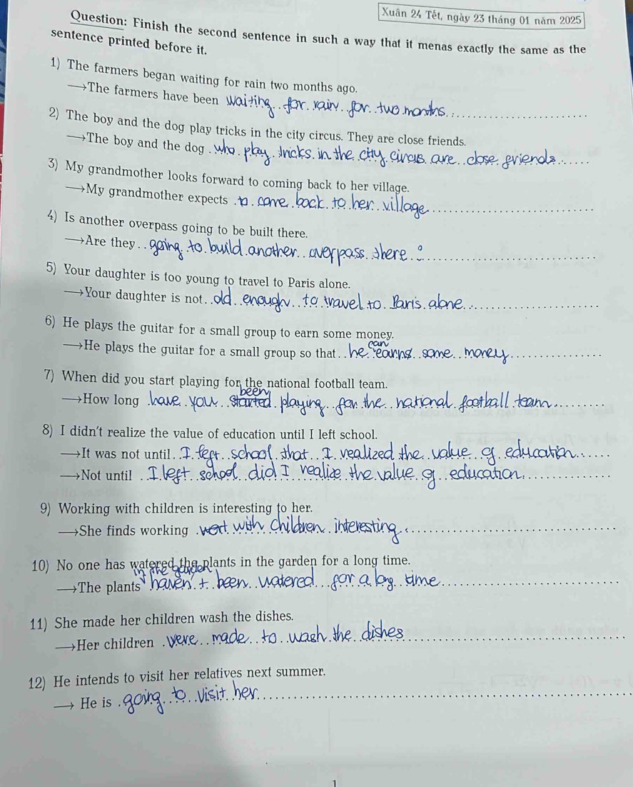 Xuân 24 Tết, ngày 23 tháng 01 năm 2025 
Question: Finish the second sentence in such a way that it menas exactly the same as the 
sentence printed before it. 
1) The farmers began waiting for rain two months ago. 
→The farmers have been W 
2) The boy and the dog play tricks in the city circus. They are close friends. 
→The boy and the dog 
3) My grandmother looks forward to coming back to her village. 
_ 
→My grandmother expects 
4) Is another overpass going to be built there. 
→Are they . . 
5) Your daughter is too young to travel to Paris alone. 
→Your daughter is not. 
6) He plays the guitar for a small group to earn some money. 
—He plays the guitar for a small group so that. 
7) When did you start playing for the national football team. 
→How long stom 
8) I didn't realize the value of education until I left school. 
→It was not until. I. 
→Not until 
_ 
_ 
9) Working with children is interesting to her. 
→She finds working . 
_ 
10) No one has watered the plants in the garden for a long time. 
—The plants hv + 
_ 
_ 
11) She made her children wash the dishes. 
→Her children 
12) He intends to visit her relatives next summer. 
He is 
_