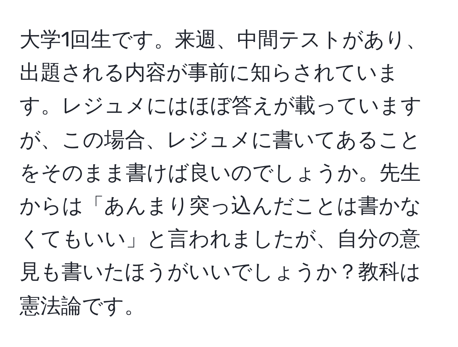 大学1回生です。来週、中間テストがあり、出題される内容が事前に知らされています。レジュメにはほぼ答えが載っていますが、この場合、レジュメに書いてあることをそのまま書けば良いのでしょうか。先生からは「あんまり突っ込んだことは書かなくてもいい」と言われましたが、自分の意見も書いたほうがいいでしょうか？教科は憲法論です。