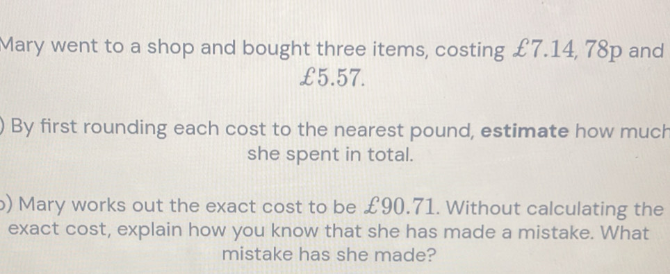 Mary went to a shop and bought three items, costing £7.14, 78p and
£5.57. 
By first rounding each cost to the nearest pound, estimate how much 
she spent in total. 
b) Mary works out the exact cost to be £90.71. Without calculating the 
exact cost, explain how you know that she has made a mistake. What 
mistake has she made?