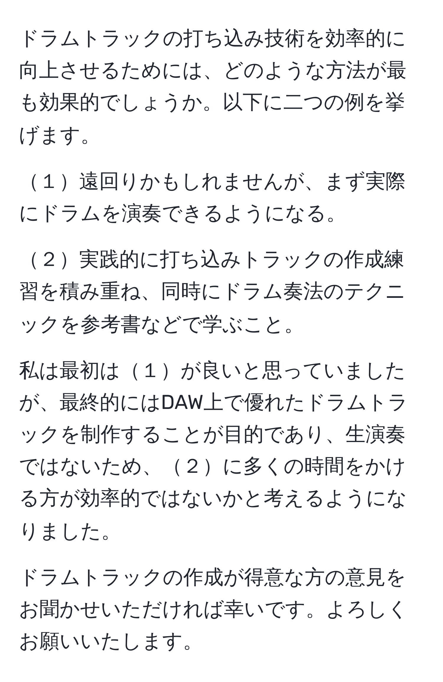 ドラムトラックの打ち込み技術を効率的に向上させるためには、どのような方法が最も効果的でしょうか。以下に二つの例を挙げます。

１遠回りかもしれませんが、まず実際にドラムを演奏できるようになる。

２実践的に打ち込みトラックの作成練習を積み重ね、同時にドラム奏法のテクニックを参考書などで学ぶこと。

私は最初は１が良いと思っていましたが、最終的にはDAW上で優れたドラムトラックを制作することが目的であり、生演奏ではないため、２に多くの時間をかける方が効率的ではないかと考えるようになりました。

ドラムトラックの作成が得意な方の意見をお聞かせいただければ幸いです。よろしくお願いいたします。