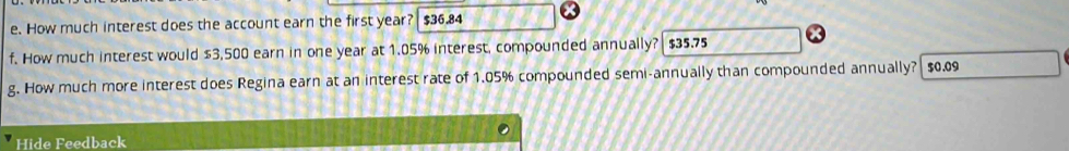 How much interest does the account earn the first year? $36.84
f. How much interest would $3,500 earn in one year at 1.05% interest, compounded annually? $35.75
g. How much more interest does Regina earn at an interest rate of 1.05% compounded semi-annually than compounded annually? $0.09
Hide Feedback