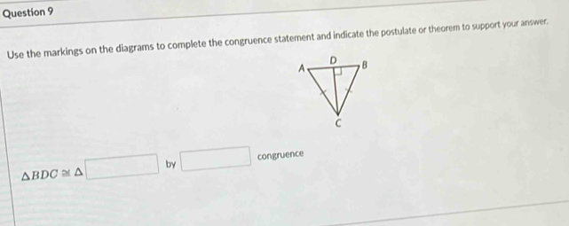 Use the markings on the diagrams to complete the congruence statement and indicate the postulate or theorem to support your answer.
△ BDC≌ △ □ by □ congruence