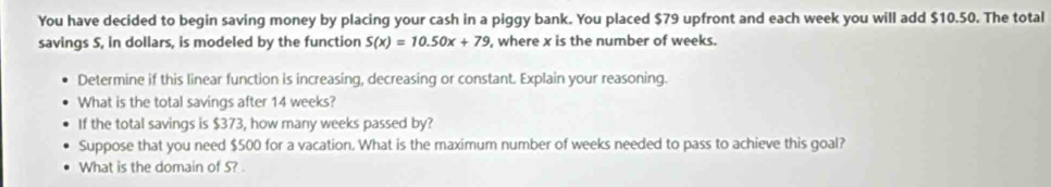 You have decided to begin saving money by placing your cash in a piggy bank. You placed $79 upfront and each week you will add $10.50. The total 
savings 5, in dollars, is modeled by the function S(x)=10.50x+79 , where x is the number of weeks. 
Determine if this linear function is increasing, decreasing or constant. Explain your reasoning. 
What is the total savings after 14 weeks? 
If the total savings is $373, how many weeks passed by? 
Suppose that you need $500 for a vacation. What is the maximum number of weeks needed to pass to achieve this goal? 
What is the domain of S?