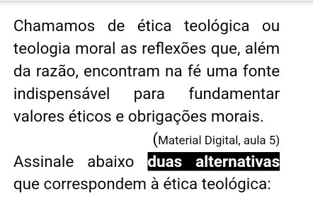 Chamamos de ética teológica ou 
teologia moral as reflexões que, além 
da razão, encontram na fé uma fonte 
indispensável para fundamentar 
valores éticos e obrigações morais. 
(Material Digital, aula 5) 
Assinale abaixo duas alternativas 
que correspondem à ética teológica: