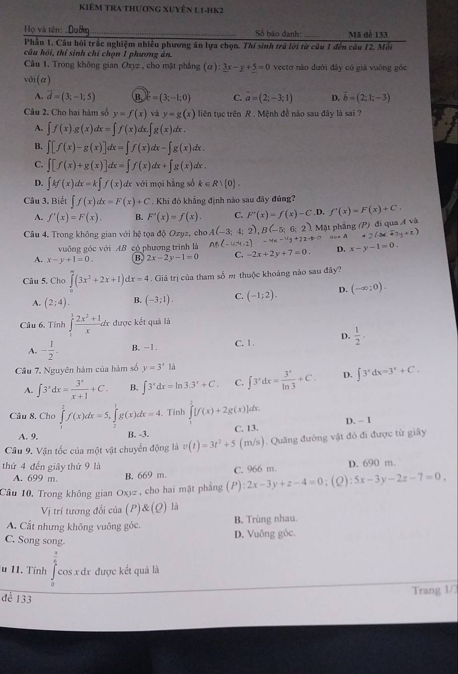 KIÊm TRa thương Xuyên L1-hK2
Họ và tên:  Duờng_ Số báo danh: _Mã đề 133
Phần 1. Câu hỏi trắc nghiệm nhiều phương án lựa chọn. Thí sinh trả lời từ câu 1 đến câu 12. Mỗi
câu hồi, thí sình chỉ chọn 1 phương án.
Câu 1. Trong không gian Oxyz , cho mặt phẳng (alpha ):3x-y+5=0 vectơ nào dưới đây có giả vuông góc
với (α)
A. vector d=(3;-1;5) B. c=(3;-1;0) C. vector a=(2;-3;1) D. vector b=(2;1;-3)
Câu 2. Cho hai hàm số y=f(x) và y=g(x) liên tục trên R . Mệnh đề nào sau đây là sai ?
A. ∈t f(x).g(x)dx=∈t f(x)dx.∈t g(x) d , .
B. ∈t [f(x)-g(x)]dx=∈t f(x)dx-∈t g(x)dx.
C. ∈t [f(x)+g(x)]dx=∈t f(x)dx+∈t g(x)dx.
D. ∈t kf(x)dx=k∈t f(x) dx với mọi hằng số k∈ Rvee  0 .
Câu 3. Biết ∈t f(x)dx=F(x)+C. Khi đó khẳng định nào sau đây đúng?
A. f'(x)=F(x). B. F'(x)=f(x). C. F'(x)=f(x)-C .D. f'(x)=F(x)+C.
Câu 4. Trong không gian với hệ tọa độ Oxyz, cho A(-3;4;2),B(-5;6;2). Mặt phẳng (P) đi qua A và
vuông góc với AB có phương trình là AB(-4,-4,2)-4u-4y+22=0 aooA 42(-2xoverline +7y+z)
A. x-y+1=0. B 2x-2y-1=0 C. -2x+2y+7=0. D. x-y-1=0.
Câu 5. Cho ∈tlimits _0^(m(3x^2)+2x+1)dx=4.  Giá trị của tham số m thuộc khoảng nào sau đây?
B.
A. (2;4). (-3;1).
C. (-1;2).
D. (-∈fty ;0).
Câu 6. Tính ∈tlimits _1^(3frac 2x^2)+1xdx được kết quả là
D.  1/2 .
A. - 1/2 . B. -1.
C. 1 .
Câu 7. Nguyên hàm của hàm số y=3^xla
A. ∈t 3^xdx= 3^x/x+1 +C. B. ∈t 3^xdx=ln 3.3^x+C. C. ∈t 3^xdx= 3^x/ln 3 +C. D. ∈t 3^xdx=3^x+C.
Câu 8. Cho ∈tlimits _1^(2f(x)dx=5,∈tlimits _2^1g(x)dx=4.. Tính ∈tlimits ^2)[f(x)+2g(x)] dx.
D. - 1
C. 13.
A. 9. B. -3.
Câu 9. Vận tốc của một vật chuyển động là v(t)=3t^2+5(m/s). Quãng đường vật đỏ đi được từ giây
thứ 4 đến giây thứ 9 là
A. 699 m. B. 669 m. C. 966 m. D. 690 m.
Câu 10. Trong không gian Oxyz , cho hai mặt phẳng 0) :2x-3y+z-4=0 ;(Q):5x-3y-2z-7=0,
Vị trí tương đối của (P) )&(Q) là
A. Cắt nhưng không vuông góc. B. Trùng nhau.
D. Vuông gỏc.
C. Song song.
 π /6 
u 11. Tính cos x dx được kết quả là
đề 133
Trang 1/3