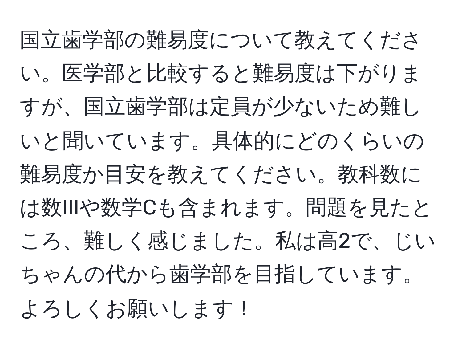 国立歯学部の難易度について教えてください。医学部と比較すると難易度は下がりますが、国立歯学部は定員が少ないため難しいと聞いています。具体的にどのくらいの難易度か目安を教えてください。教科数には数IIIや数学Cも含まれます。問題を見たところ、難しく感じました。私は高2で、じいちゃんの代から歯学部を目指しています。よろしくお願いします！