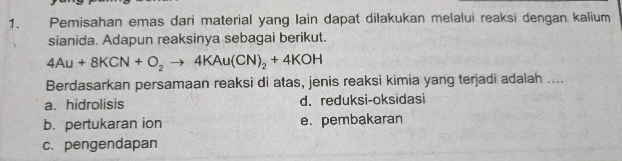 Pemisahan emas dari material yang lain dapat dilakukan melalui reaksi dengan kalium
sianida. Adapun reaksinya sebagai berikut.
4Au+8KCN+O_2to 4KAu(CN)_2+4KOH
Berdasarkan persamaan reaksi di atas, jenis reaksi kimia yang terjadi adalah ....
a. hidrolisis d. reduksi-oksidasi
b. pertukaran ion e. pembakaran
c. pengendapan