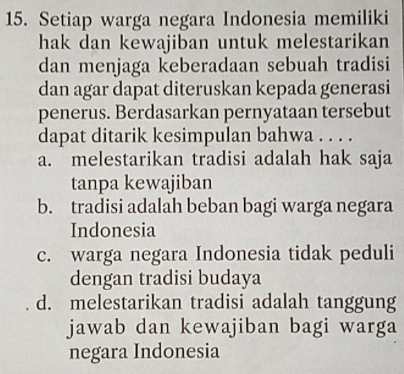 Setiap warga negara Indonesia memiliki
hak dan kewajiban untuk melestarikan
dan menjaga keberadaan sebuah tradisi
dan agar dapat diteruskan kepada generasi
penerus. Berdasarkan pernyataan tersebut
dapat ditarik kesimpulan bahwa . . . .
a. melestarikan tradisi adalah hak saja
tanpa kewajiban
b. tradisi adalah beban bagi warga negara
Indonesia
c. warga negara Indonesia tidak peduli
dengan tradisi budaya
d. melestarikan tradisi adalah tanggung
jawab dan kewajiban bagi warga
negara Indonesia