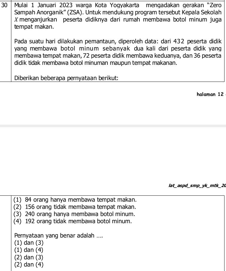 Mulai 1 Januari 2023 warga Kota Yogyakarta mengadakan gerakan “Zero
Sampah Anorganik'' (ZSA). Untuk mendukung program tersebut Kepala Sekolah
Xmenganjurkan peserta didiknya dari rumah membawa botol minum juga
tempat makan.
Pada suatu hari dilakukan pemantaun, diperoleh data: dari 432 peserta didik
yang membawa botol minum sebanyak dua kali dari peserta didik yang
membawa tempat makan, 72 peserta didik membawa keduanya, dan 36 peserta
didik tidak membawa botol minuman maupun tempat makanan.
Diberikan beberapa pernyataan berikut:
halaman 12
lat_aspd_smp_yk_mtk_20
(1) 84 orang hanya membawa tempat makan.
(2) 156 orang tidak membawa tempat makan.
(3) 240 orang hanya membawa botol minum.
(4) 192 orang tidak membawa botol minum.
Pernyataan yang benar adalah ....
(1) dan (3)
(1) dan (4)
(2) dan (3)
(2) dan (4)